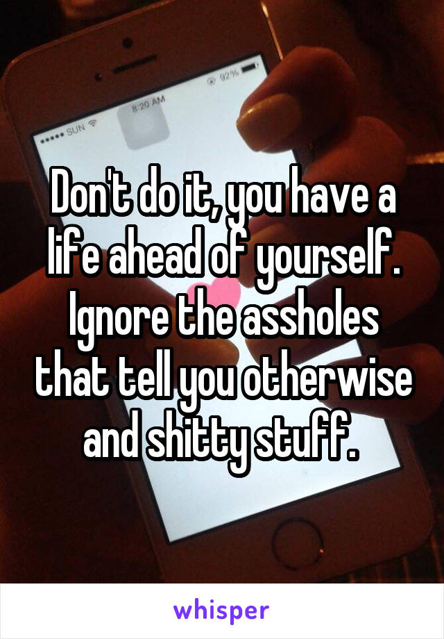 Don't do it, you have a life ahead of yourself. Ignore the assholes that tell you otherwise and shitty stuff. 