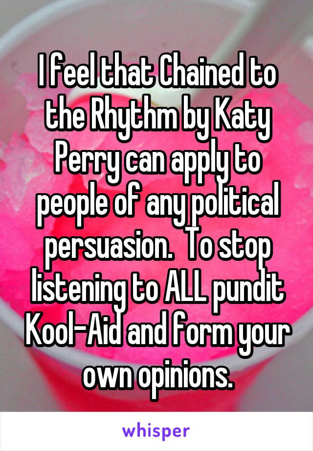 I feel that Chained to the Rhythm by Katy Perry can apply to people of any political persuasion.  To stop listening to ALL pundit Kool-Aid and form your own opinions.