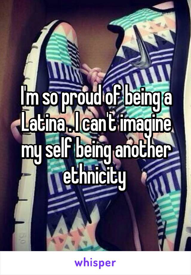 I'm so proud of being a Latina . I can't imagine my self being another ethnicity 