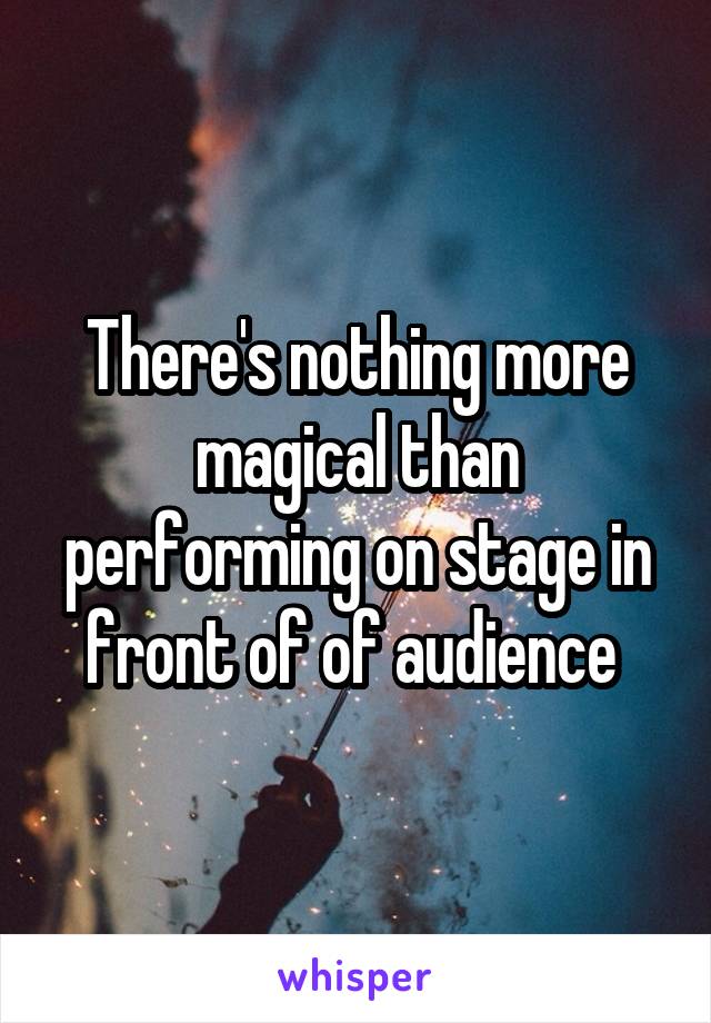 There's nothing more magical than performing on stage in front of of audience 