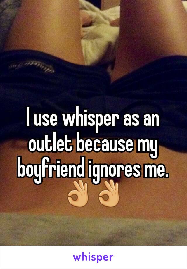 I use whisper as an outlet because my boyfriend ignores me.
👌👌