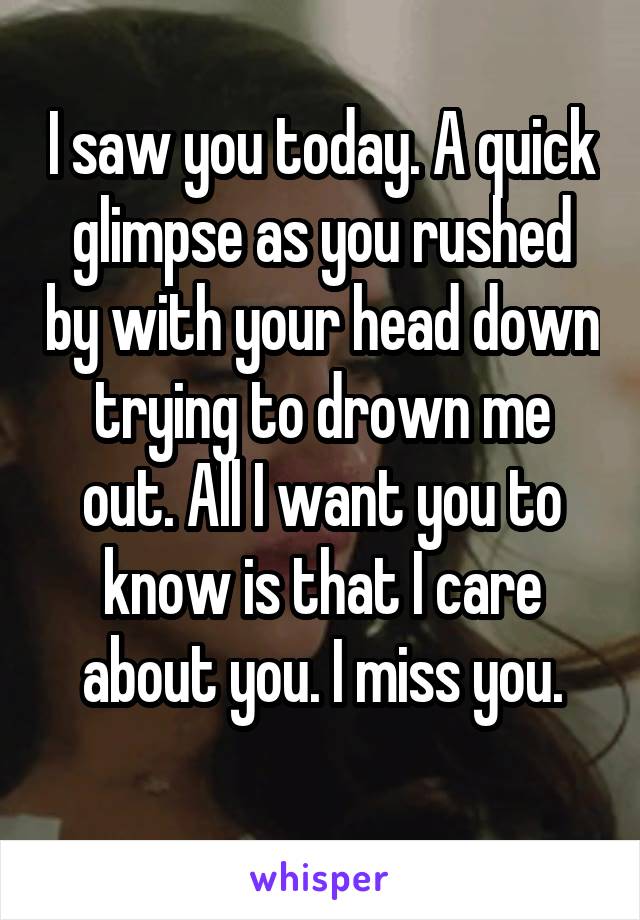 I saw you today. A quick glimpse as you rushed by with your head down trying to drown me out. All I want you to know is that I care about you. I miss you.
