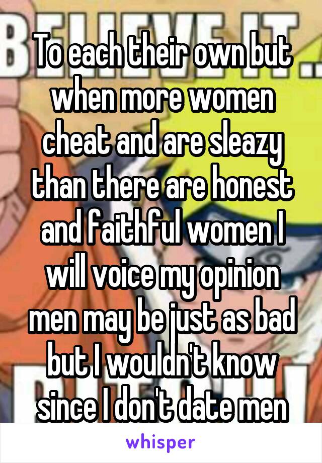 To each their own but when more women cheat and are sleazy than there are honest and faithful women I will voice my opinion men may be just as bad but I wouldn't know since I don't date men