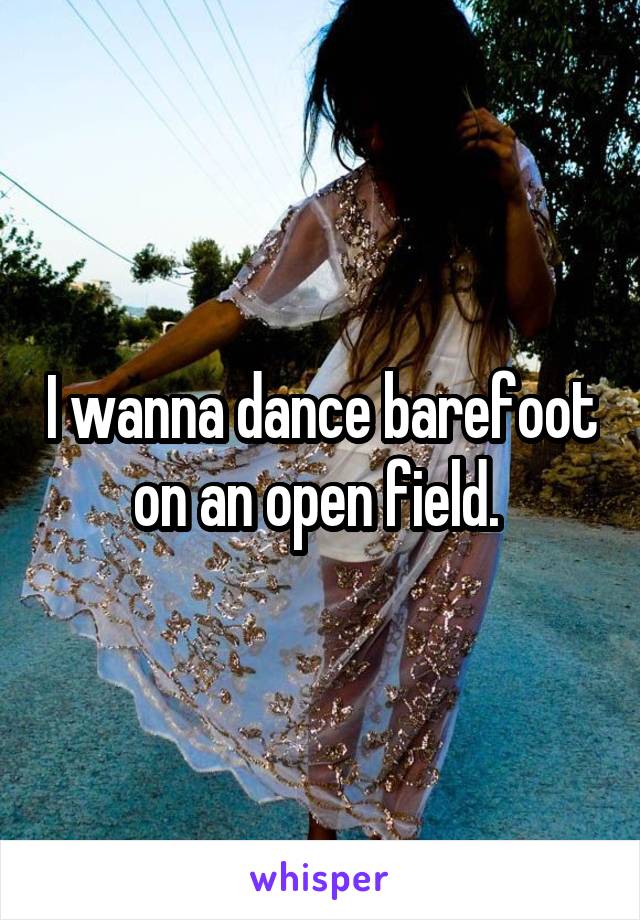 I wanna dance barefoot on an open field. 