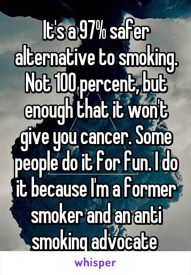 It's a 97% safer alternative to smoking. Not 100 percent, but enough that it won't give you cancer. Some people do it for fun. I do it because I'm a former smoker and an anti smoking advocate 