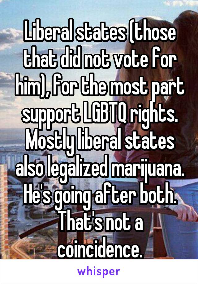 Liberal states (those that did not vote for him), for the most part support LGBTQ rights. Mostly liberal states also legalized marijuana. He's going after both. That's not a coincidence.