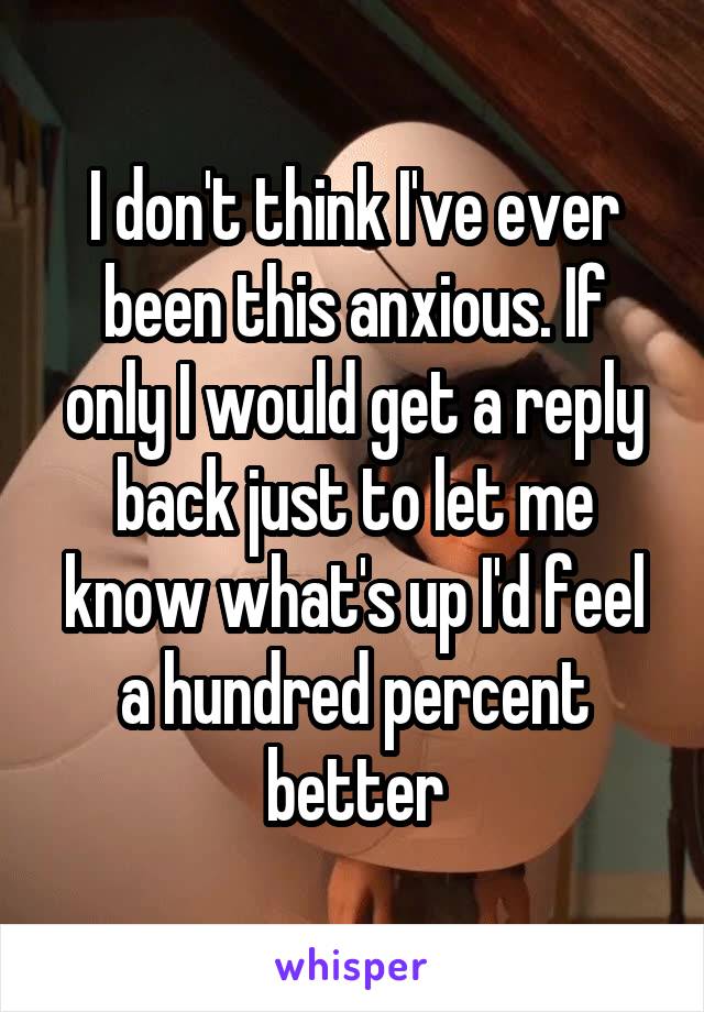 I don't think I've ever been this anxious. If only I would get a reply back just to let me know what's up I'd feel a hundred percent better