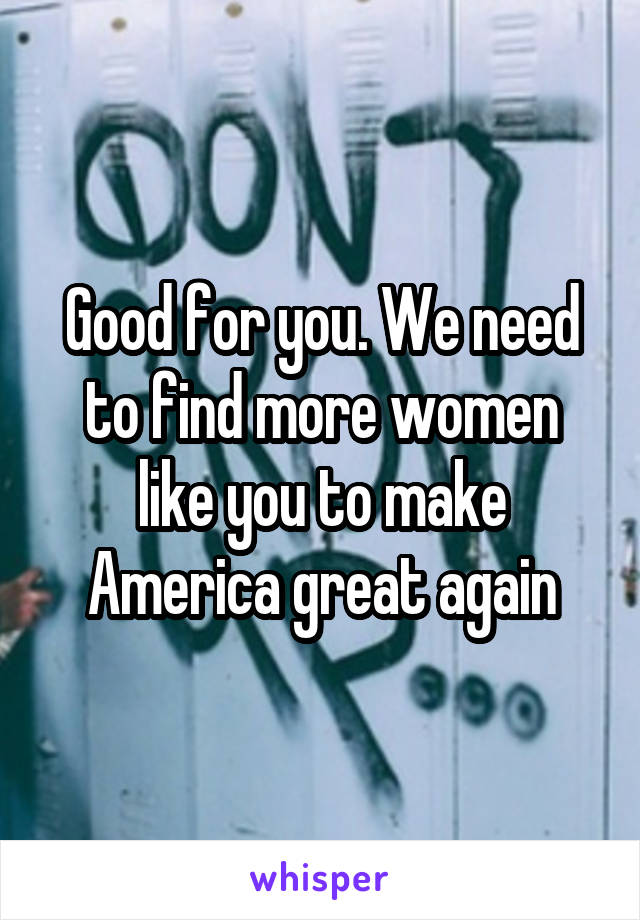 Good for you. We need to find more women like you to make America great again