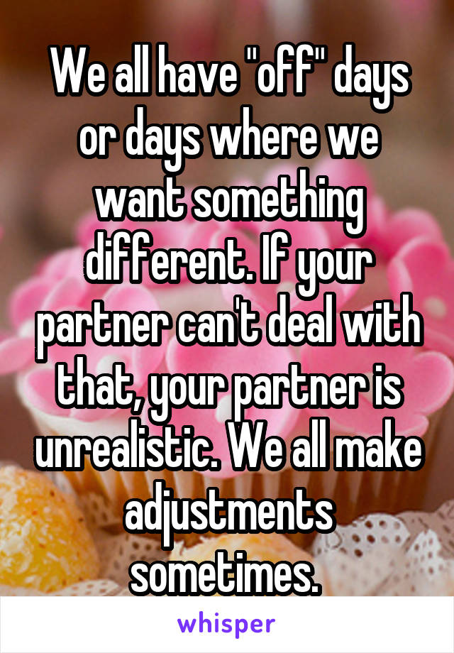 We all have "off" days or days where we want something different. If your partner can't deal with that, your partner is unrealistic. We all make adjustments sometimes. 