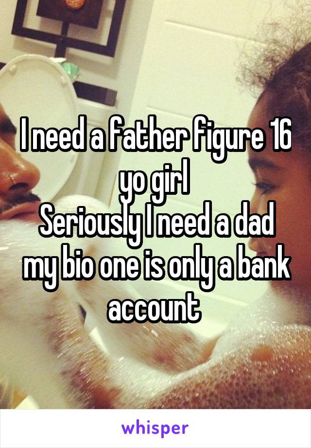 I need a father figure 16 yo girl 
Seriously I need a dad my bio one is only a bank account 