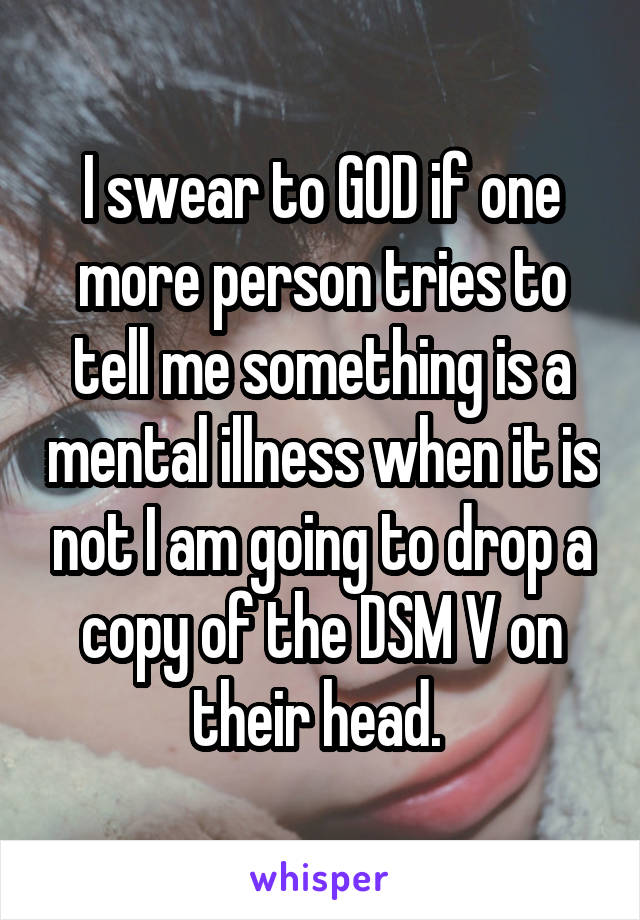 I swear to GOD if one more person tries to tell me something is a mental illness when it is not I am going to drop a copy of the DSM V on their head. 