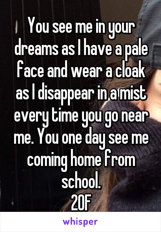 You see me in your dreams as I have a pale face and wear a cloak as I disappear in a mist every time you go near me. You one day see me coming home from school.
20F