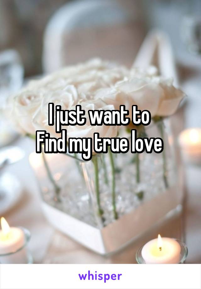 I just want to 
Find my true love 
