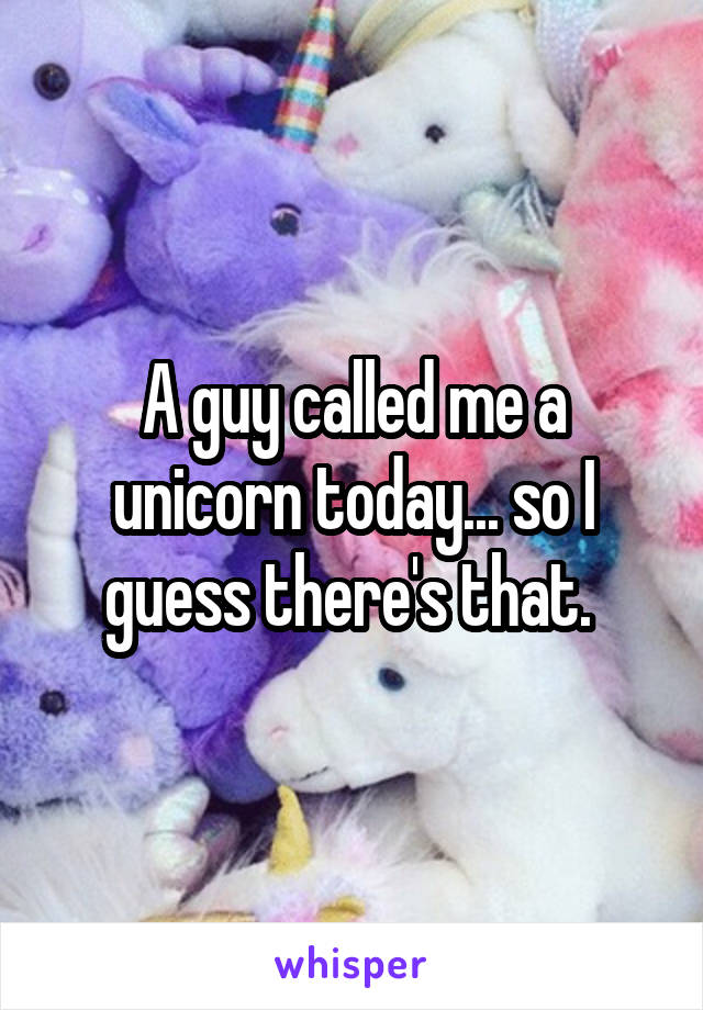 A guy called me a unicorn today... so I guess there's that. 