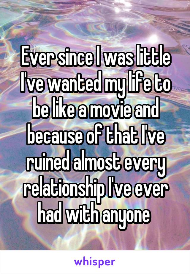 Ever since I was little I've wanted my life to be like a movie and because of that I've ruined almost every relationship I've ever had with anyone 