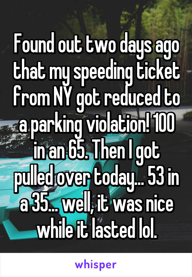 Found out two days ago that my speeding ticket from NY got reduced to a parking violation! 100 in an 65. Then I got pulled over today... 53 in a 35... well, it was nice while it lasted lol.