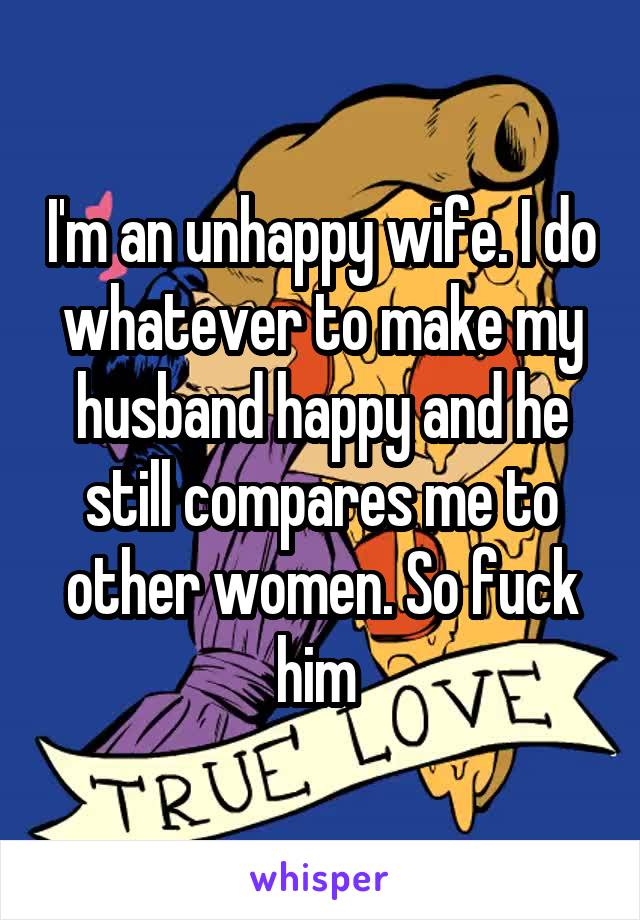 I'm an unhappy wife. I do whatever to make my husband happy and he still compares me to other women. So fuck him 