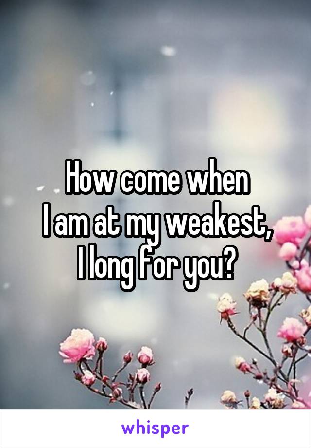 How come when
I am at my weakest,
I long for you?