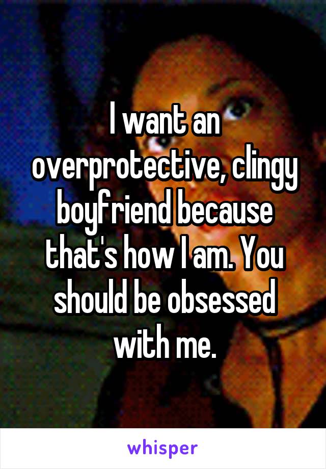 I want an overprotective, clingy boyfriend because that's how I am. You should be obsessed with me.