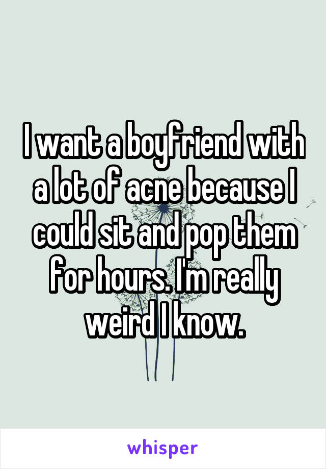 I want a boyfriend with a lot of acne because I could sit and pop them for hours. I'm really weird I know.