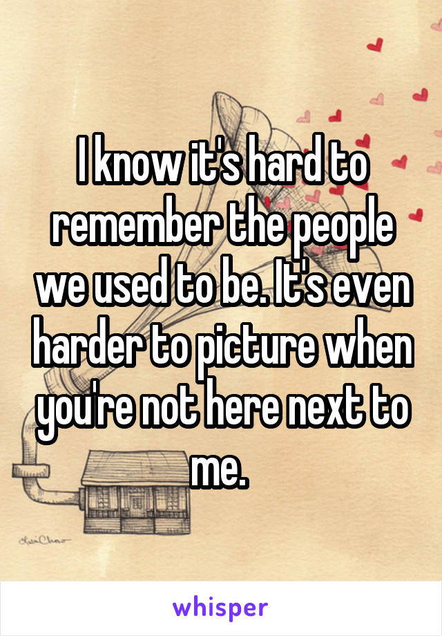 I know it's hard to remember the people we used to be. It's even harder to picture when you're not here next to me. 