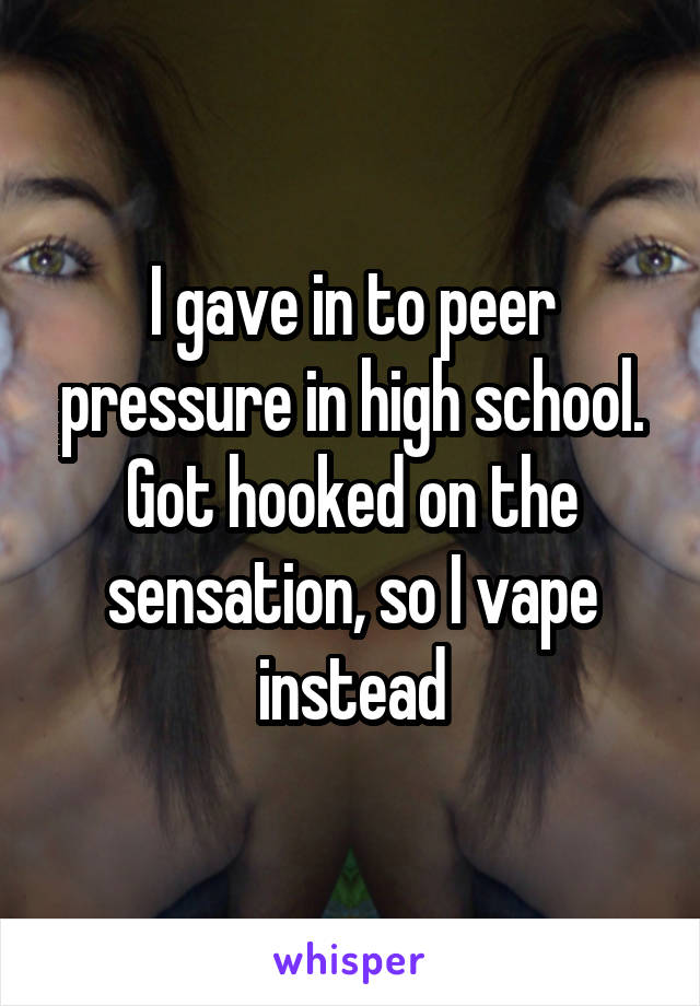 I gave in to peer pressure in high school. Got hooked on the sensation, so I vape instead