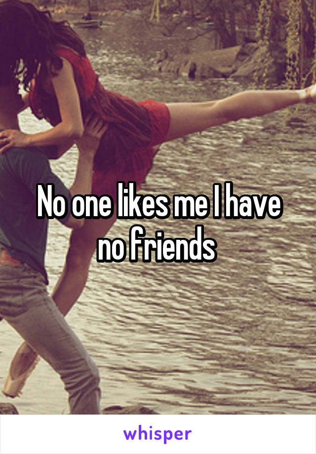 No one likes me I have no friends 