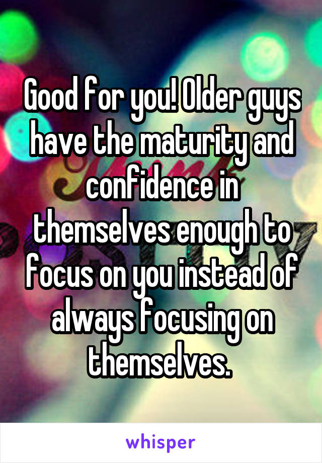 Good for you! Older guys have the maturity and confidence in themselves enough to focus on you instead of always focusing on themselves. 