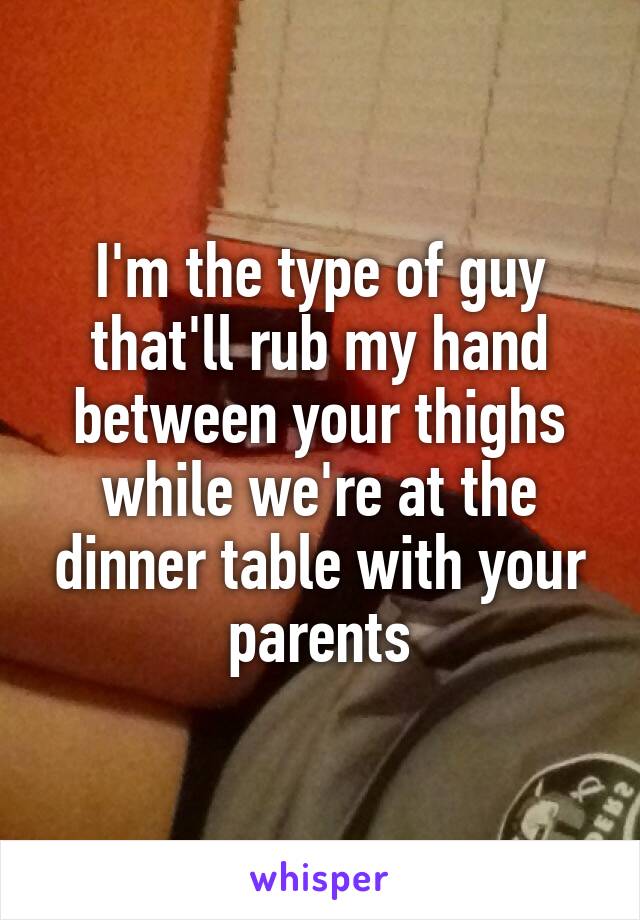 I'm the type of guy that'll rub my hand between your thighs while we're at the dinner table with your parents