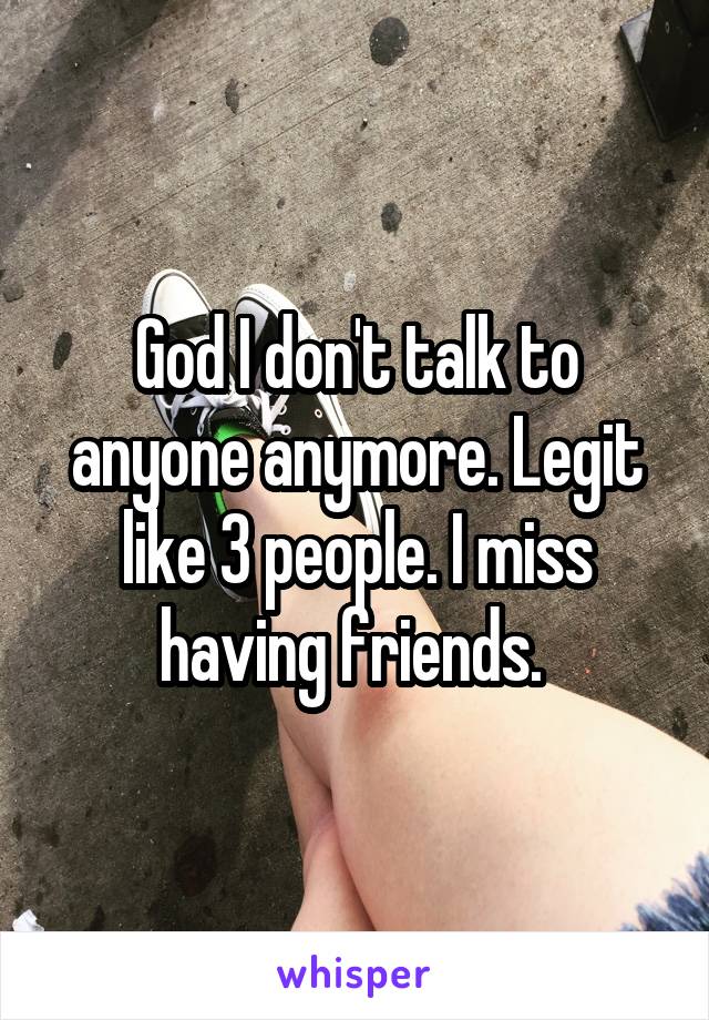 God I don't talk to anyone anymore. Legit like 3 people. I miss having friends. 