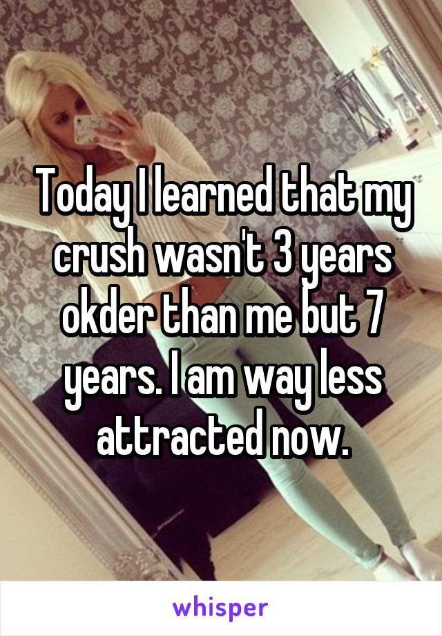 Today I learned that my crush wasn't 3 years okder than me but 7 years. I am way less attracted now.