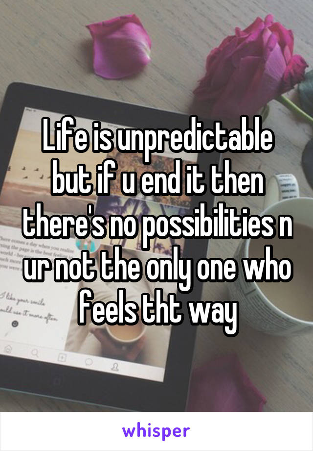 Life is unpredictable but if u end it then there's no possibilities n ur not the only one who feels tht way