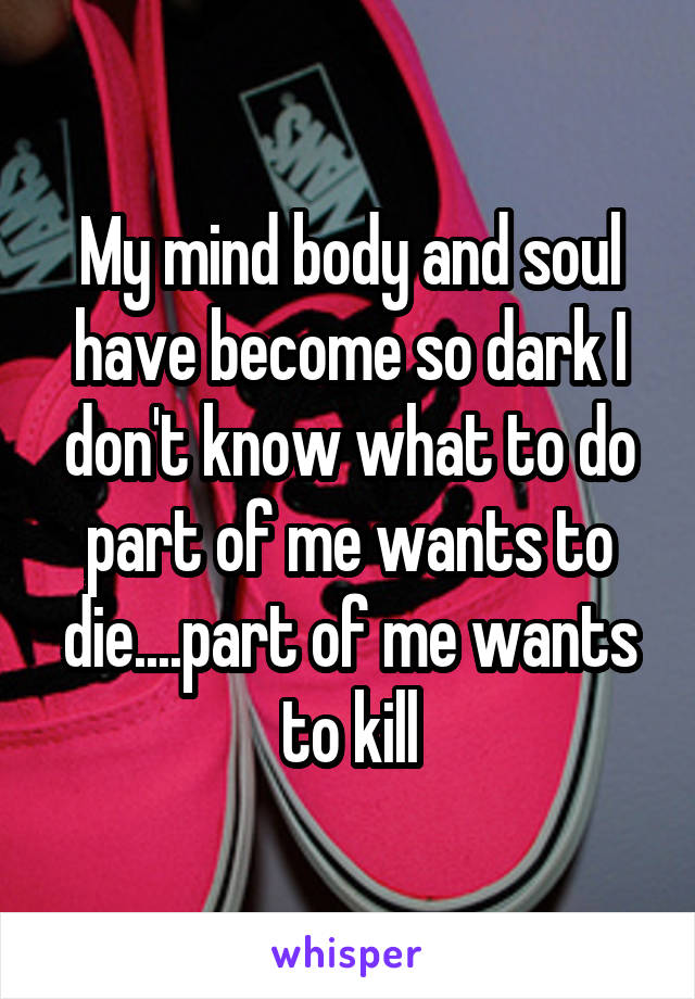 My mind body and soul have become so dark I don't know what to do part of me wants to die....part of me wants to kill