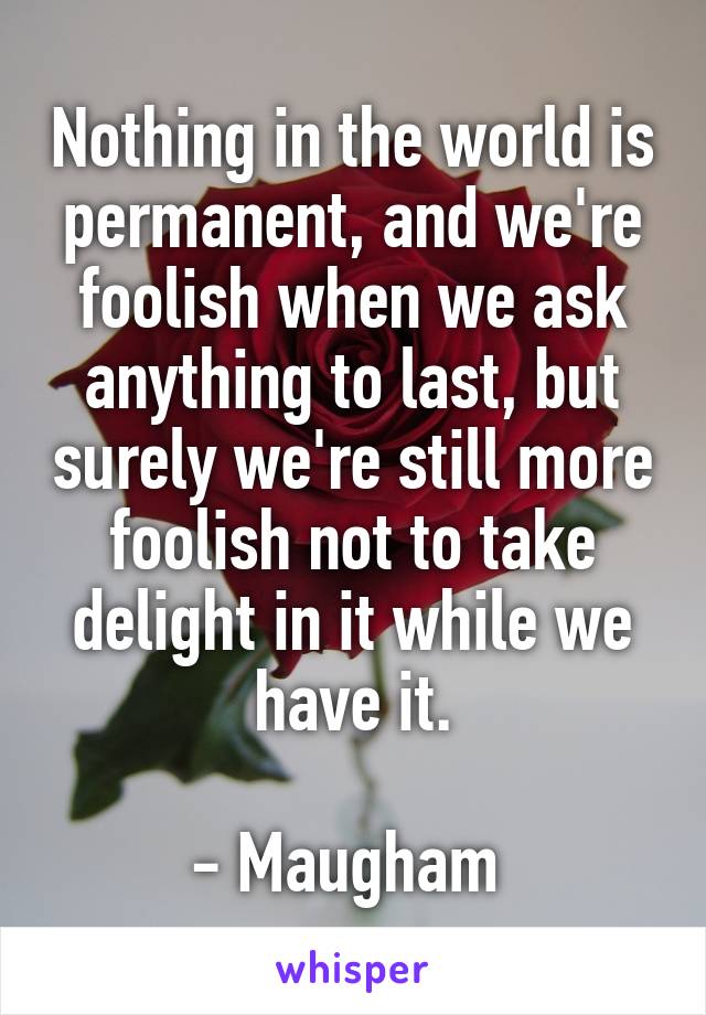 Nothing in the world is permanent, and we're foolish when we ask anything to last, but surely we're still more foolish not to take delight in it while we have it.

- Maugham 