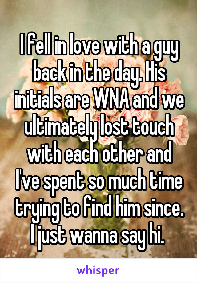 I fell in love with a guy back in the day. His initials are WNA and we ultimately lost touch with each other and I've spent so much time trying to find him since. I just wanna say hi. 