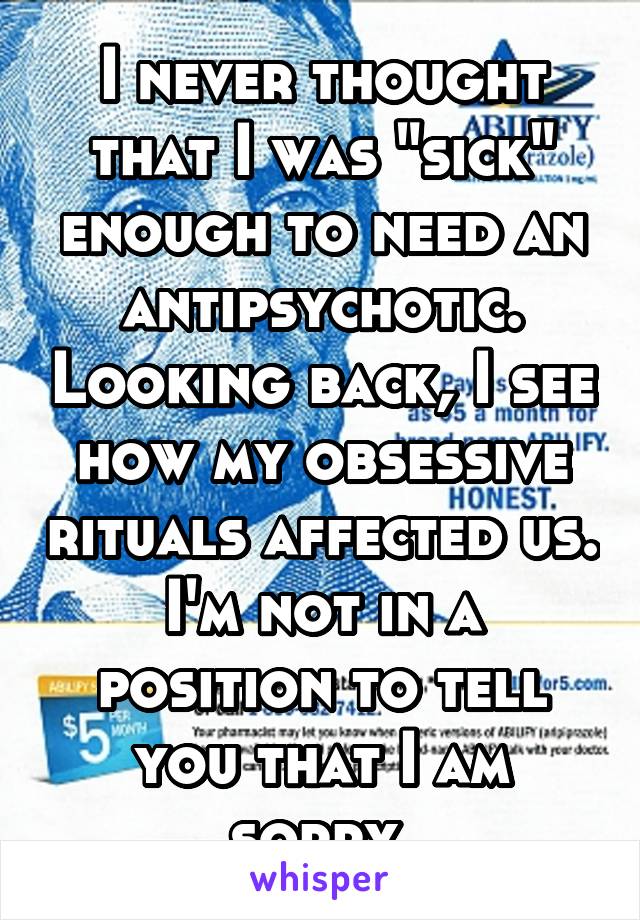 I never thought that I was "sick" enough to need an antipsychotic. Looking back, I see how my obsessive rituals affected us. I'm not in a position to tell you that I am sorry.