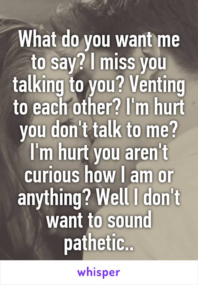 What do you want me to say? I miss you talking to you? Venting to each other? I'm hurt you don't talk to me? I'm hurt you aren't curious how I am or anything? Well I don't want to sound pathetic..