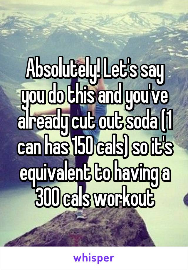 Absolutely! Let's say you do this and you've already cut out soda (1 can has 150 cals) so it's equivalent to having a 300 cals workout