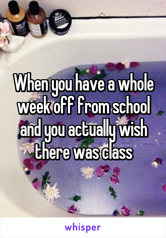 When you have a whole week off from school and you actually wish there was class