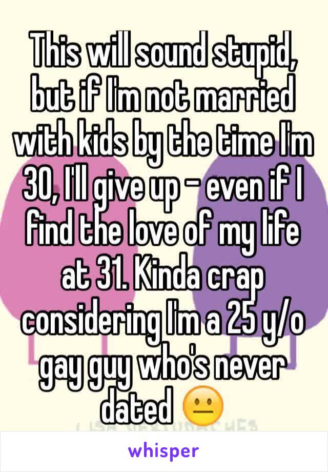 This will sound stupid, but if I'm not married with kids by the time I'm 30, I'll give up - even if I find the love of my life at 31. Kinda crap considering I'm a 25 y/o gay guy who's never dated 😐