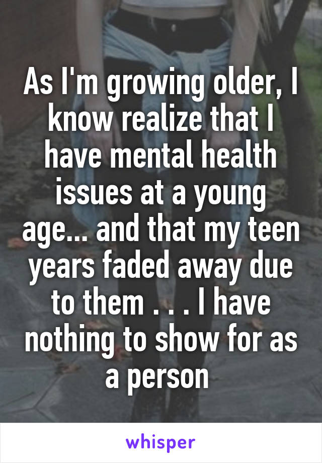 As I'm growing older, I know realize that I have mental health issues at a young age... and that my teen years faded away due to them . . . I have nothing to show for as a person 