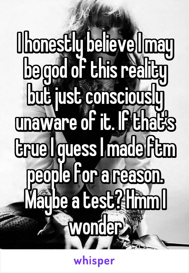 I honestly believe I may be god of this reality but just consciously unaware of it. If that's true I guess I made ftm people for a reason. Maybe a test? Hmm I wonder