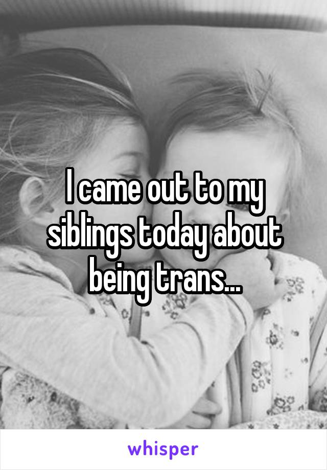 I came out to my siblings today about being trans...