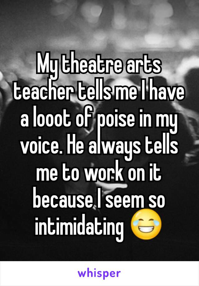 My theatre arts teacher tells me I have a looot of poise in my voice. He always tells me to work on it because I seem so intimidating 😂