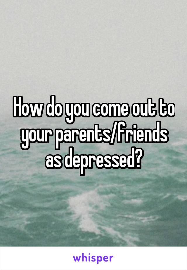 How do you come out to your parents/friends as depressed?