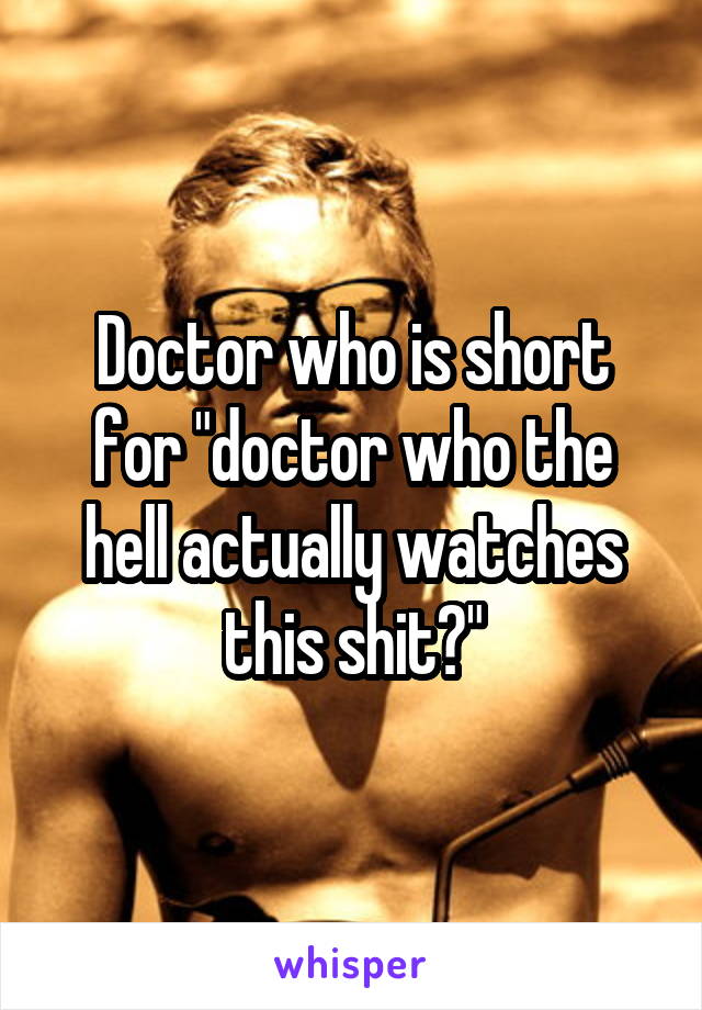 Doctor who is short for "doctor who the hell actually watches this shit?"