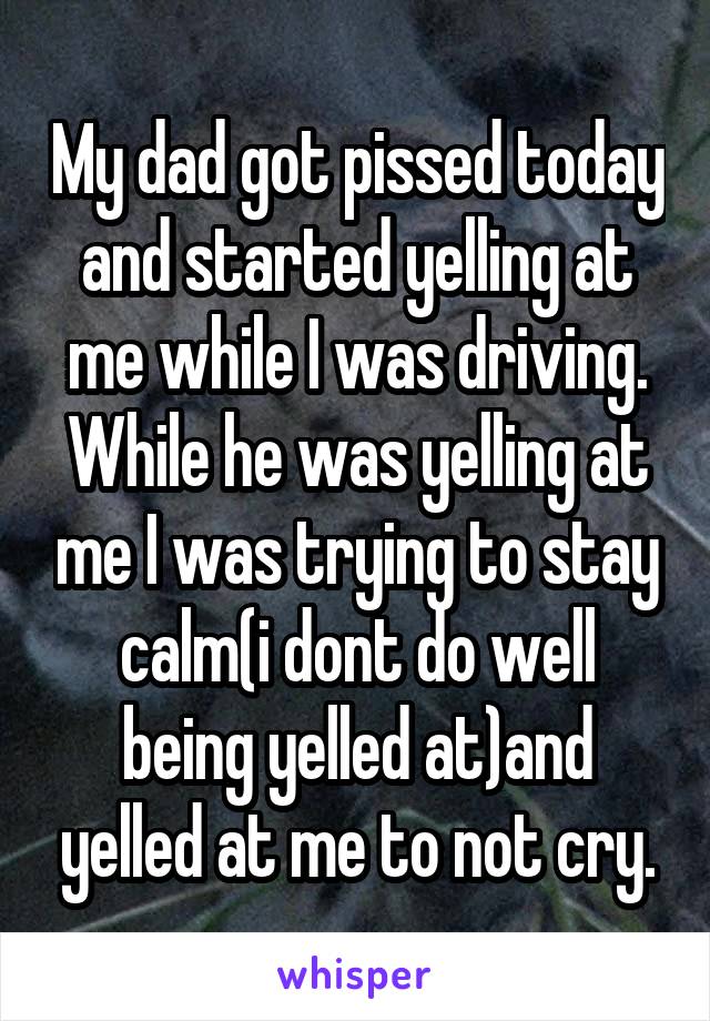 My dad got pissed today and started yelling at me while I was driving. While he was yelling at me I was trying to stay calm(i dont do well being yelled at)and yelled at me to not cry.