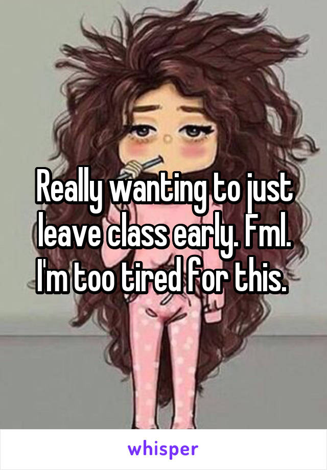 Really wanting to just leave class early. Fml. I'm too tired for this. 