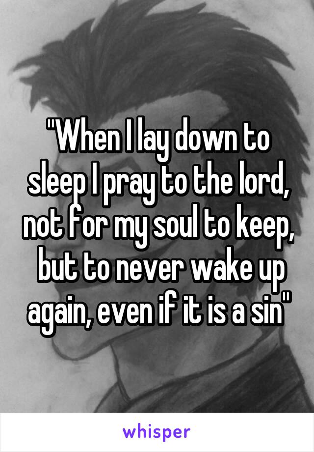 "When I lay down to sleep I pray to the lord, not for my soul to keep,  but to never wake up again, even if it is a sin"