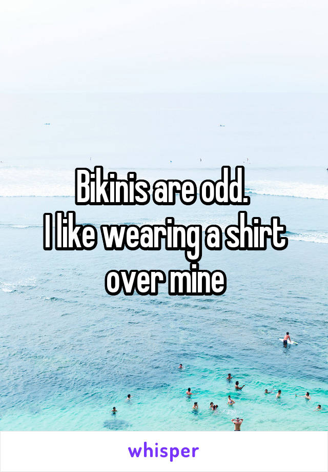 Bikinis are odd. 
I like wearing a shirt over mine